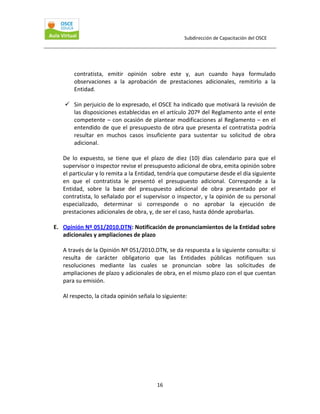 Subdirección de Capacitación del OSCE 
 

contratista,  emitir  opinión  sobre  este  y,  aun  cuando  haya  formulado 
observaciones  a  la  aprobación  de  prestaciones  adicionales,  remitirlo  a  la 
Entidad. 
 
Sin perjuicio de lo expresado, el OSCE ha indicado que motivará la revisión de 
las disposiciones establecidas en el artículo 207º del Reglamento ante el ente 
competente  –  con  ocasión  de  plantear  modificaciones  al  Reglamento –  en  el 
entendido  de  que  el  presupuesto  de  obra  que  presenta  el  contratista  podría 
resultar  en  muchos  casos  insuficiente  para  sustentar  su  solicitud  de  obra 
adicional. 
 
De  lo  expuesto,  se  tiene  que  el  plazo  de  diez  (10)  días  calendario  para  que  el 
supervisor o inspector revise el presupuesto adicional de obra, emita opinión sobre 
el particular y lo remita a la Entidad, tendría que computarse desde el día siguiente 
en  que  el  contratista  le  presentó  el  presupuesto  adicional.  Corresponde  a  la 
Entidad,  sobre  la  base  del  presupuesto  adicional  de  obra  presentado  por  el 
contratista, lo señalado por el supervisor o inspector, y la opinión de su personal 
especializado,  determinar  si  corresponde  o  no  aprobar  la  ejecución  de 
prestaciones adicionales de obra, y, de ser el caso, hasta dónde aprobarlas. 
 
E. Opinión Nº 051/2010.DTN: Notificación de pronunciamientos de la Entidad sobre 
adicionales y ampliaciones de plazo 
 
A través de la Opinión Nº 051/2010.DTN, se da respuesta a la siguiente consulta: si 
resulta  de  carácter  obligatorio  que  las  Entidades  públicas  notifiquen  sus 
resoluciones  mediante  las  cuales  se  pronuncian  sobre  las  solicitudes  de 
ampliaciones de plazo y adicionales de obra, en el mismo plazo con el que cuentan 
para su emisión. 
 
Al respecto, la citada opinión señala lo siguiente: 
 

16 

 