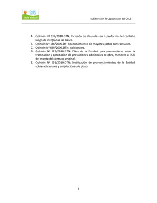 Subdirección de Capacitación del OSCE 
 

A. Opinión Nº 039/2010.DTN: Inclusión de cláusulas en la proforma del contrato 
luego de integradas las Bases. 
B. Opinión Nº 138/2009.DT: Reconocimiento de mayores gastos contractuales. 
C. Opinión Nº 089/2009.DTN: Adicionales. 
D. Opinión  Nº  022/2010.DTN:  Plazo  de  la  Entidad  para  pronunciarse  sobre  la 
tramitación y aprobación de prestaciones adicionales de obra, menores al 15% 
del monto del contrato original. 
E. Opinión  Nº  051/2010.DTN:  Notificación  de  pronunciamientos  de  la  Entidad 
sobre adicionales y ampliaciones de plazo. 
 
 
 
 

4 

 