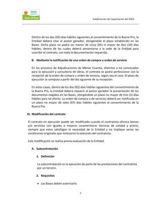 Subdirección de Capacitación del OSCE 
 

 

Dentro de los dos (02) días hábiles siguientes al consentimiento de la Buena Pro, la 
Entidad  deberá  citar  al  postor  ganador,  otorgándole  el  plazo  establecido  en  las 
Bases.  Dicho  plazo  no  podrá  ser  menor  de  cinco  (05)  ni  mayor  de  diez  (10)  días 
hábiles;  dentro  de  los  cuales  deberá  presentarse  a  la  sede  de  la  Entidad  para 
suscribir el contrato, con toda la documentación requerida. 
 
B. Mediante la notificación de una orden de compra u orden de servicio 
 
En  los  procesos  de  Adjudicaciones  de  Menor  Cuantía,  distintos  a  los  convocados 
para la ejecución y consultoría de obras, el contrato se podrá perfeccionar con la 
recepción de la orden de compra u orden de servicio, según sea el caso. El plazo de 
ejecución se computa a partir del día siguiente de su recepción. 
 
En estos casos, dentro de los dos (02) días hábiles siguientes del consentimiento de 
la Buena Pro, la Entidad deberá requerir al postor ganador la presentación de los 
documentos exigidos en las Bases, otorgándole un plazo no mayor de tres (3) días 
hábiles para tal efecto. La orden de compra o de servicios deberá ser notificada en 
un  plazo  no  mayor  de  siete  (07)  días  hábiles  siguientes  al  consentimiento  de  la 
Buena Pro.  
 
III. Modificación del contrato 

 
El  contrato  en  ejecución  puede  ser  modificado  cuando  el  contratista  ofrezca  bienes 
y/o  servicios  con  iguales  o  mejores  características  técnicas  de  calidad  y  precio;  
siempre  que  estos  satisfagan  la  necesidad  de  la  Entidad  y  no  implique  variar  las 
condiciones originales que motivaron la selección del contratista. 
 
Esta modificación se realiza previa evaluación de la Entidad.  
 
A. Subcontratación 
 
1. Definición 
 
 La subcontratación es la ejecución de parte de las prestaciones del contratista 
por un tercero. 
 
2. Requisitos 
 
• Las Bases deben autorizarlo. 
7 

 