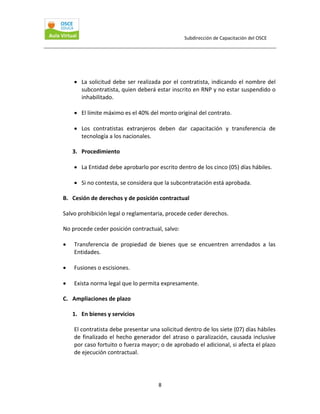 Subdirección de Capacitación del OSCE 
 

 
• La  solicitud  debe  ser  realizada  por  el  contratista,  indicando  el  nombre  del 
subcontratista, quien deberá estar inscrito en RNP y no estar suspendido o 
inhabilitado. 
 
• El límite máximo es el 40% del monto original del contrato. 
 
• Los  contratistas  extranjeros  deben  dar  capacitación  y  transferencia  de 
tecnología a los nacionales.  
 
3. Procedimiento 
 
• La Entidad debe aprobarlo por escrito dentro de los cinco (05) días hábiles.  
 
• Si no contesta, se considera que la subcontratación está aprobada. 
 
B. Cesión de derechos y de posición contractual 
 
Salvo prohibición legal o reglamentaria, procede ceder derechos. 
 
No procede ceder posición contractual, salvo: 
 
•

Transferencia  de  propiedad  de  bienes  que  se  encuentren  arrendados  a  las 
Entidades. 

•

Fusiones o escisiones. 

•

Exista norma legal que lo permita expresamente. 

 
 
 
C. Ampliaciones de plazo 
 
1. En bienes y servicios  
 
El contratista debe presentar una solicitud dentro de los siete (07) días hábiles 
de  finalizado  el  hecho  generador  del  atraso  o  paralización,  causada  inclusive 
por caso fortuito o fuerza mayor; o de aprobado el adicional, si afecta el plazo 
de ejecución contractual. 
 

8 

 