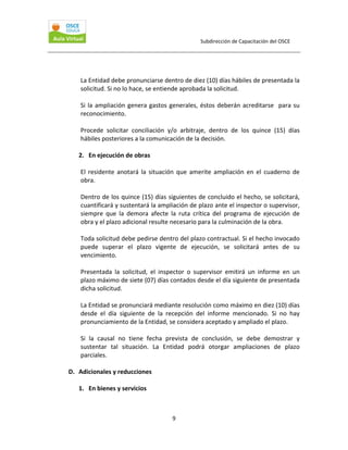 Subdirección de Capacitación del OSCE 
 

La Entidad debe pronunciarse dentro de diez (10) días hábiles de presentada la 
solicitud. Si no lo hace, se entiende aprobada la solicitud. 
 
Si  la  ampliación  genera  gastos  generales,  éstos  deberán  acreditarse    para  su 
reconocimiento.  
 
Procede  solicitar  conciliación  y/o  arbitraje,  dentro  de  los  quince  (15)  días 
hábiles posteriores a la comunicación de la decisión.  
 
2. En ejecución de obras 
 
El  residente  anotará  la  situación  que  amerite  ampliación  en  el  cuaderno  de 
obra. 
  
Dentro de los quince (15) días siguientes de concluido el hecho, se solicitará, 
cuantificará y sustentará la ampliación de plazo ante el inspector o supervisor, 
siempre  que  la  demora  afecte  la  ruta  crítica  del  programa  de  ejecución  de 
obra y el plazo adicional resulte necesario para la culminación de la obra.  
 
Toda solicitud debe pedirse dentro del plazo contractual. Si el hecho invocado 
puede  superar  el  plazo  vigente  de  ejecución,  se  solicitará  antes  de  su 
vencimiento. 
 
Presentada  la  solicitud,  el  inspector  o  supervisor  emitirá  un  informe  en  un 
plazo máximo de siete (07) días contados desde el día siguiente de presentada 
dicha solicitud. 
 
La Entidad se pronunciará mediante resolución como máximo en diez (10) días 
desde  el  día  siguiente  de  la  recepción  del  informe  mencionado.  Si  no  hay 
pronunciamiento de la Entidad, se considera aceptado y ampliado el plazo. 
 
Si  la  causal  no  tiene  fecha  prevista  de  conclusión,  se  debe  demostrar  y 
sustentar  tal  situación.  La  Entidad  podrá  otorgar  ampliaciones  de  plazo 
parciales.  
 
D. Adicionales y reducciones  
 
1. En bienes y servicios  
 
9 

 
