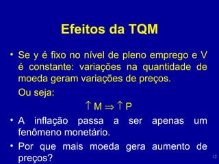 Efeitos da TQM Se y é fixo no nível de pleno emprego e V é constante: variações na quantidade de moeda geram variações de preços. Ou seja:    M       P A inflação passa a ser apenas um fenômeno monetário. Por que mais moeda gera aumento de preços? 