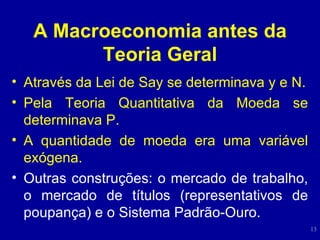 A Macroeconomia antes da Teoria Geral Através da Lei de Say se determinava y e N. Pela Teoria Quantitativa da Moeda se determinava P. A quantidade de moeda era uma variável exógena. Outras construções: o mercado de trabalho, o mercado de títulos (representativos de poupança) e o Sistema Padrão-Ouro. 