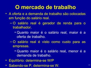 O mercado de trabalho A oferta e a demanda de trabalho são colocadas em função do salário real. O salário real é gerador de renda para o trabalhador. Quanto maior é o salário real, maior é a oferta de trabalho. O salário real é visto como custo para as empresas. Quanto maior é o salário real, menor é a demanda de trabalho. Equilíbrio: determina-se W/P Sabendo-se P, determina-se W. 