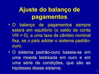 Ajuste do balanço de pagamentos O balanço de pagamentos sempre estará em equilíbrio (o saldo da conta VIII = 0), a uma taxa de câmbio nominal fixa, se o país adotar o sistema padrão-ouro. O sistema padrão-ouro baseia-se em uma moeda lastreada em ouro e em uma série de condições, que são as hipóteses desse sistema. 