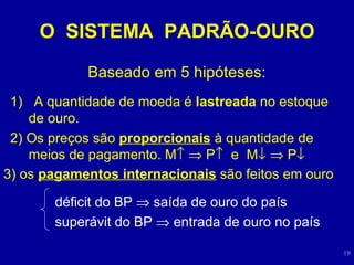 O  SISTEMA  PADRÃO-OURO Baseado em 5 hipóteses: 1)  A quantidade de moeda é  lastreada  no estoque de ouro. 2) Os preços são  proporcionais  à quantidade de meios de pagamento. M      P    e  M      P    3) os  pagamentos internacionais  são feitos em ouro déficit do BP    saída de ouro do país superávit do BP    entrada de ouro no país 