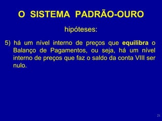 O  SISTEMA  PADRÃO-OURO hipóteses: 5) há um nível interno de preços que  equilibra  o Balanço de Pagamentos, ou seja, há um nível interno de preços que faz o saldo da conta VIII ser nulo. 