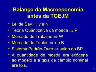 Balanço da Macroeconomia antes da TGEJM Lei de Say    y e N Teoria Quantitativa da moeda    P Mercado de Trabalho    W Mercado de Títulos    r e B Sistema Padrão-Ouro    saldo do BP A quantidade de moeda era exógena ao modelo e a taxa de câmbio nominal era fixa. 