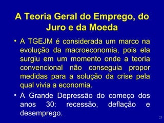 A Teoria Geral do Emprego, do Juro e da Moeda A TGEJM é considerada um marco na evolução da macroeconomia, pois ela surgiu em um momento onde a teoria convencional não conseguia propor medidas para a solução da crise pela qual vivia a economia. A Grande Depressão do começo dos anos 30: recessão, deflação e desemprego. 