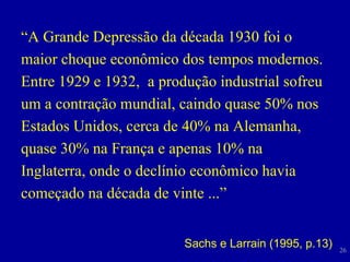 “ A Grande Depressão da década 1930 foi o maior choque econômico dos tempos modernos. Entre 1929 e 1932,  a produção industrial sofreu um a contração mundial, caindo quase 50% nos Estados Unidos, cerca de 40% na Alemanha, quase 30% na França e apenas 10% na Inglaterra, onde o declínio econômico havia começado na década de vinte ...” Sachs e Larrain (1995, p.13) 