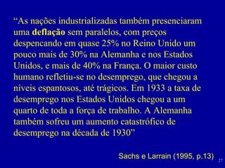 “ As nações industrializadas também presenciaram uma  deflação  sem paralelos, com preços despencando em quase 25% no Reino Unido um pouco mais de 30% na Alemanha e nos Estados Unidos, e mais de 40% na França. O maior custo humano refletiu-se no desemprego, que chegou a níveis espantosos, até trágicos. Em 1933 a taxa de desemprego nos Estados Unidos chegou a um quarto de toda a força de trabalho. A Alemanha também sofreu um aumento catastrófico de desemprego na década de 1930” Sachs e Larrain (1995, p.13) 