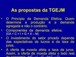 As propostas da TGEJM O Princípio da Demanda Efetiva. Quem determina a produção é a demanda agregada e não o contrário. Componentes da demanda efetiva.  (DA = C + I + G + X – M) O investimento do setor privado depende das expectativas de lucros e da taxa de juros. A oferta de moeda afeta a taxa de juros. Assim, a oferta de moeda afeta o lado real da economia.  (M  r  I  DA  y  ) 
