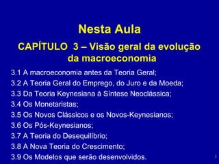 Nesta Aula CAPÍTULO  3 – Visão geral da evolução da macroeconomia   3.1 A macroeconomia antes da Teoria Geral; 3.2 A Teoria Geral do Emprego, do Juro e da Moeda;  3.3 Da Teoria Keynesiana à Síntese Neoclássica;  3.4 Os Monetaristas;  3.5 Os Novos Clássicos e os Novos-Keynesianos;  3.6 Os Pós-Keynesianos;  3.7 A Teoria do Desequilíbrio;  3.8 A Nova Teoria do Crescimento;  3.9 Os Modelos que serão desenvolvidos.  