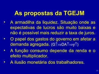 As propostas da TGEJM A armadilha da liquidez. Situação onde as expectativas de lucros são muito baixas e não é possível mais reduzir a taxa de juros. O papel dos gastos do governo em afetar a demanda agregada.  (G  DA  y  ) A função consumo depende da renda e o efeito multiplicador. A ilusão monetária dos trabalhadores. 