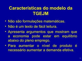 Características do modelo da TGEJM Não são formulações matemáticas. Não é um texto de fácil leitura. Apresenta argumentos que mostram que a economia pode estar em equilíbrio abaixo do pleno emprego. Para aumentar o nível de produto é necessário aumentar a demanda efetiva. 