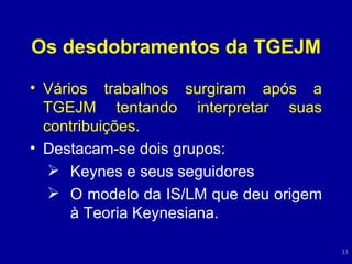 Os desdobramentos da TGEJM Vários trabalhos surgiram após a TGEJM tentando interpretar suas contribuições. Destacam-se dois grupos: Keynes e seus seguidores O modelo da IS/LM que deu origem à Teoria Keynesiana. 
