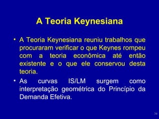 A Teoria Keynesiana A Teoria Keynesiana reuniu trabalhos que procuraram verificar o que Keynes rompeu com a teoria econômica até então existente e o que ele conservou desta teoria. As curvas IS/LM surgem como interpretação geométrica do Princípio da Demanda Efetiva. 