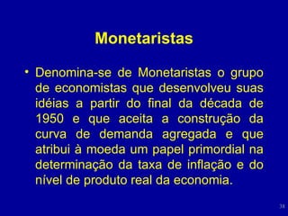 Monetaristas Denomina-se de Monetaristas o grupo de economistas que desenvolveu suas idéias a partir do final da década de 1950 e que aceita a construção da curva de demanda agregada e que atribui à moeda um papel primordial na determinação da taxa de inflação e do nível de produto real da economia. 