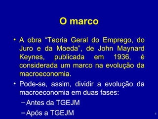 O marco A obra “Teoria Geral do Emprego, do Juro e da Moeda”, de John Maynard Keynes, publicada em 1936, é considerada um marco na evolução da macroeconomia. Pode-se, assim, dividir a evolução da macroeconomia em duas fases: Antes da TGEJM Após a TGEJM 