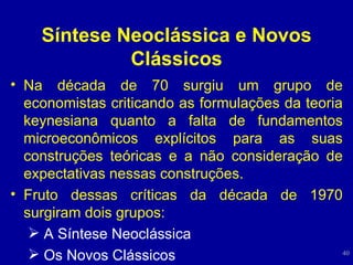 Síntese Neoclássica e Novos Clássicos Na década de 70  surgiu um grupo de economistas criticando as formulações da teoria keynesiana quanto a falta de fundamentos microeconômicos explícitos para as suas construções teóricas e a não consideração de expectativas nessas construções.  Fruto dessas críticas da década de 1970 surgiram dois grupos: A Síntese Neoclássica Os Novos Clássicos 