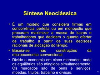 Síntese Neoclássica É um modelo que considera firmas em concorrência perfeita ou em monopólio que procuram maximizar a massa de lucros e trabalhadores que decidem o quanto ofertar de trabalho a partir de suas decisões racionais de alocação do tempo. Baseia-se nas construções da microeconomia convencional. Divide a economia em cinco mercados, onde os equilíbrios são atingidos simultaneamente. Os mercados são de bens e serviços, moedas, títulos, trabalho e divisas. 