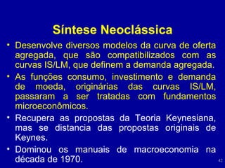 Síntese Neoclássica Desenvolve diversos modelos da curva de oferta agregada, que são compatibilizados com as curvas IS/LM, que definem a demanda agregada. As funções consumo, investimento e demanda de moeda, originárias das curvas IS/LM, passaram a ser tratadas com fundamentos microeconômicos. Recupera as propostas da Teoria Keynesiana, mas se distancia das propostas originais de Keynes. Dominou os manuais de macroeconomia na década de 1970. 