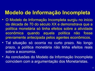 Modelo de Informação Incompleta O Modelo de Informação Incompleta surgiu no início da década de 70 do século XX e demonstrava que a política monetária só tinha efeitos sobre a atividade econômica quando aquela política não fosse previamente antecipada pelos agentes econômicos.  Tal situação só ocorria no curto prazo. No longo prazo, a política monetária não tinha efeitos reais sobre a economia.  As conclusões do Modelo da Informação Incompleta coincidem com a argumentação dos Monetaristas. 