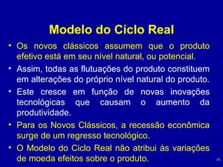 Modelo do Ciclo Real Os novos clássicos assumem que o produto efetivo está em seu nível natural, ou potencial.  Assim, todas as flutuações do produto constituem em alterações do próprio nível natural do produto.   Este cresce em função de novas inovações tecnológicas que causam o aumento da produtividade.  Para os Novos Clássicos, a recessão econômica surge de um regresso tecnológico. O Modelo do Ciclo Real não atribui às variações de moeda efeitos sobre o produto.  