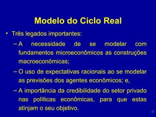 Modelo do Ciclo Real Três legados importantes: A necessidade de se modelar com fundamentos microeconômicos as construções macroeconômicas; O uso de expectativas racionais ao se modelar as previsões dos agentes econômicos; e, A importância da credibilidade do setor privado nas políticas econômicas, para que estas atinjam o seu objetivo. 