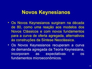 Novos Keynesianos Os Novos Keynesianos surgiram na década de 80, como uma reação aos modelos dos Novos Clássicos e com novos fundamentos para a curva de oferta agregada, alternativos às construções da Síntese Neoclássica. Os Novos Keynesianos recuperam a curva de demanda agregada da Teoria Keynesiana, incorporam as expectativas e os fundamentos microeconômicos. 