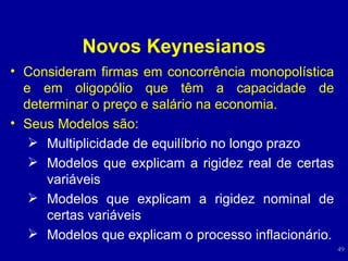 Novos Keynesianos Consideram firmas em concorrência monopolística e em oligopólio que têm a capacidade de determinar o preço e salário na economia. Seus Modelos são:  Multiplicidade de equilíbrio no longo prazo Modelos que explicam a rigidez real de certas variáveis Modelos que explicam a rigidez nominal de certas variáveis Modelos que explicam o processo inflacionário. 