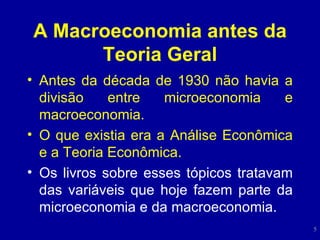 A Macroeconomia antes da Teoria Geral Antes da década de 1930 não havia a divisão entre microeconomia e macroeconomia. O que existia era a Análise Econômica e a Teoria Econômica. Os livros sobre esses tópicos tratavam das variáveis que hoje fazem parte da microeconomia e da macroeconomia. 