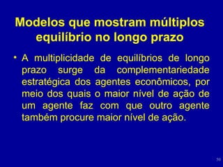 Modelos que mostram múltiplos equilíbrio no longo prazo A multiplicidade de equilíbrios de longo prazo surge da complementariedade estratégica dos agentes econômicos, por meio dos quais o maior nível de ação de um agente faz com que outro agente também procure maior nível de ação. 