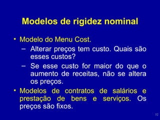 Modelos de rigidez nominal Modelo do Menu Cost. Alterar preços tem custo. Quais são esses custos? Se esse custo for maior do que o aumento de receitas, não se altera os preços.  Modelos de contratos de salários e prestação de bens e serviços.  Os preços são fixos. 