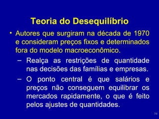 Teoria do Desequilíbrio Autores que surgiram na década de 1970 e consideram preços fixos e determinados fora do modelo macroeconômico. Realça as restrições de quantidade nas decisões das famílias e empresas. O ponto central é que salários e preços não conseguem equilibrar os mercados rapidamente, o que é feito pelos ajustes de quantidades. 
