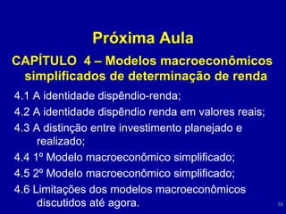 Próxima Aula CAPÍTULO  4 – Modelos macroeconômicos simplificados de determinação de renda   4.1 A identidade dispêndio-renda;  4.2 A identidade dispêndio renda em valores reais;  4.3 A distinção entre investimento planejado e realizado;  4.4 1º Modelo macroeconômico simplificado;  4.5 2º Modelo macroeconômico simplificado;  4.6 Limitações dos modelos macroeconômicos discutidos até agora.  
