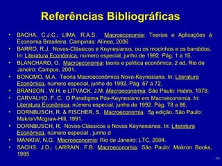 Referências Bibliográficas BACHA, C.J.C.; LIMA, R.A.S.  Macroeconomia : Teorias e Aplicações à Economia Brasileira. Campinas: Alínea, 2006 BARRO, R.J.  Novos-Clássicos e Keynesianos, ou os mocinhos e os bandidos. In:  Literatura Econômica,  número especial, junho de 1992. Pág. 1 a 15. BLANCHARD, O.  Macroeconomia : teoria e política econômica. 2 ed. Rio de Janeiro: Campus, 2001.  BONOMO, M.A.  Teoria Macroeconômica Novo-Keynesiana. In:  Literatura Econômica , número especial, junho de 1992. Pág. 67 a 72. BRANSON , W.H. e LITVACK, J.M.   Macroeconomia , São Paulo: Habra, 1978. CARVALHO, F. C.  O Paradigma Pós-Keynesiano em Macroeconomia. In:  Literatura Econômica , número especial, junho de 1992. Pág. 78 a 86. DORNBUSCH, R. & FISCHER, S.  Macroeconomia .  5 a  edição. São Paulo: Makron/Mcgraw-Hill, 1991. DORNBUSCH, R.  Novos-Clássicos e Novos Keynesianos. In:  Literatura Econômica , número especial , junho d MANKIW, N.G.  Macroeconomia : Rio de Janeiro: LTC, 2004.  SACHS.  J.D.; LARRAIN, F.B.  Macroeconomia . São Paulo: Makron Books, 1995 