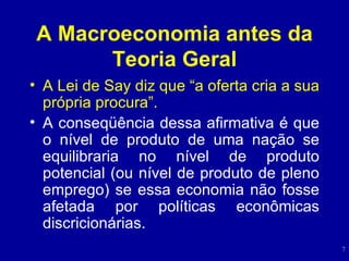 A Macroeconomia antes da Teoria Geral A Lei de Say diz que “a oferta cria a sua própria procura”. A conseq ü ência dessa afirmativa é que o nível de produto de uma nação se equilibraria no nível de produto potencial (ou nível de produto de pleno emprego) se essa economia não fosse afetada por políticas econômicas discricionárias. 
