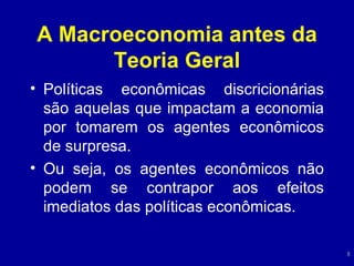 A Macroeconomia antes da Teoria Geral Políticas econômicas discricionárias são aquelas que impactam a economia por tomarem os agentes econômicos de surpresa. Ou seja, os agentes econômicos não podem se contrapor aos efeitos imediatos das políticas econômicas. 