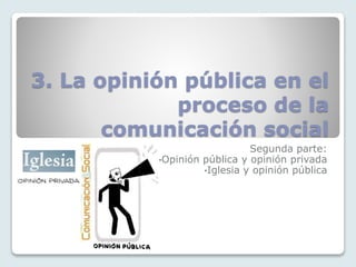 3. La opinión pública en el
proceso de la
comunicación social
Segunda parte:
•Opinión pública y opinión privada
•Iglesia y opinión pública
 
