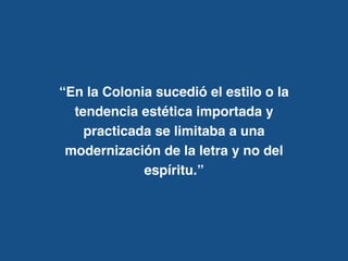 “En la Colonia sucedió el estilo o la
tendencia estética importada y
practicada se limitaba a una
modernización de la letra y no del
espíritu.”
 