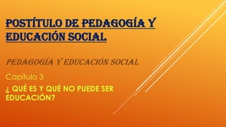 POSTÍTULO DE PEDAGOGÍA Y
EDUCACIÓN SOCIAL
PEDAGOGÍA Y EDUCACIÓN SOCIAL
Capítulo 3
¿ QUÉ ES Y QUÉ NO PUEDE SER
EDUCACIÓN?
 