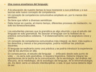    Una nueva enseñanza del lenguaje:

   A la educación de nuestro tiempo le toca incorporar a sus prácticas y a sus
    teorías este nuevo concepto de competencia.
   Un concepto de competencia comunicativa ampliado en, por lo menos dos
    sentidos:
   Se tiene que referir a diversas semióticas
   Debe tomar en cuenta, al mismo tiempo, diferentes procesos de mediación, no
    solo los libresco/textuales.

   Los estudiantes piensan que la gramática es algo aburrido y que el estudio del
    lenguaje es solo gramatical. No asocian el lenguaje con la realidad de su
    práctica comunicativa cotidiana. Y el distanciamiento con la asignatura crece y
    crece.
   Un concepto de competencia comunicativa más integral, es decir, más sujeta a
    los derechos y menos a los preconceptos, podría modificar las prácticas
    docentes.
   El lenguaje se explicaría como una práctica y se podría introducir la experiencia
    vital de los alumnos en ella.
   En consecuencia, el estudio del lenguaje – enfocado desde este punto de
    vista – no sería solo gramática, ni siquiera lingüística. Debería integrar las
    aportaciones de la teoría de la comunicación, de la semiología, del análisis del
    discurso, de la mediología, de la sociología del lenguaje, de la etnometodología,
    etc. Es decir, sería un estudio interdisciplinar, o sea, lo que nunca debería dejar
    de ser.
 
