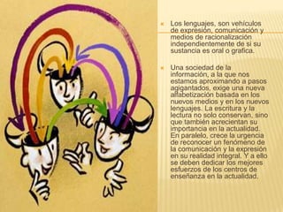   Los lenguajes, son vehículos
    de expresión, comunicación y
    medios de racionalización
    independientemente de si su
    sustancia es oral o grafica.

   Una sociedad de la
    información, a la que nos
    estamos aproximando a pasos
    agigantados, exige una nueva
    alfabetización basada en los
    nuevos medios y en los nuevos
    lenguajes. La escritura y la
    lectura no solo conservan, sino
    que también acrecientan su
    importancia en la actualidad.
    En paralelo, crece la urgencia
    de reconocer un fenómeno de
    la comunicación y la expresión
    en su realidad integral. Y a ello
    se deben dedicar los mejores
    esfuerzos de los centros de
    enseñanza en la actualidad.
 