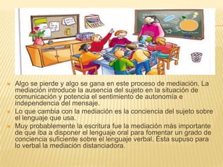    Algo se pierde y algo se gana en este proceso de mediación. La
    mediación introduce la ausencia del sujeto en la situación de
    comunicación y potencia el sentimiento de autonomía e
    independencia del mensaje.
   Lo que cambia con la mediación es la conciencia del sujeto sobre
    el lenguaje que usa.
   Muy probablemente la escritura fue la mediación más importante
    de que iba a disponer el lenguaje oral para fomentar un grado de
    conciencia suficiente sobre el lenguaje verbal. Ésta supuso para
    lo verbal la mediación distanciadora.
 