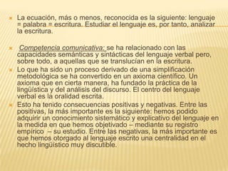    La ecuación, más o menos, reconocida es la siguiente: lenguaje
    = palabra = escritura. Estudiar el lenguaje es, por tanto, analizar
    la escritura.

    Competencia comunicativa: se ha relacionado con las
    capacidades semánticas y sintácticas del lenguaje verbal pero,
    sobre todo, a aquellas que se translucían en la escritura.
   Lo que ha sido un proceso derivado de una simplificación
    metodológica se ha convertido en un axioma científico. Un
    axioma que en cierta manera, ha fundado la práctica de la
    lingüística y del análisis del discurso. El centro del lenguaje
    verbal es la oralidad escrita.
   Esto ha tenido consecuencias positivas y negativas. Entre las
    positivas, la más importante es la siguiente: hemos podido
    adquirir un conocimiento sistemático y explicativo del lenguaje en
    la medida en que hemos objetivado – mediante su registro
    empírico – su estudio. Entre las negativas, la más importante es
    que hemos otorgado al lenguaje escrito una centralidad en el
    hecho lingüístico muy discutible.
 