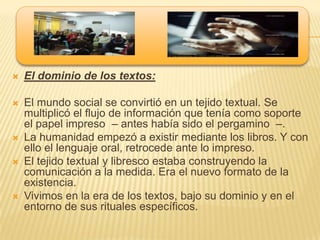    El dominio de los textos:

   El mundo social se convirtió en un tejido textual. Se
    multiplicó el flujo de información que tenía como soporte
    el papel impreso – antes había sido el pergamino –.
   La humanidad empezó a existir mediante los libros. Y con
    ello el lenguaje oral, retrocede ante lo impreso.
   El tejido textual y libresco estaba construyendo la
    comunicación a la medida. Era el nuevo formato de la
    existencia.
   Vivimos en la era de los textos, bajo su dominio y en el
    entorno de sus rituales específicos.
 