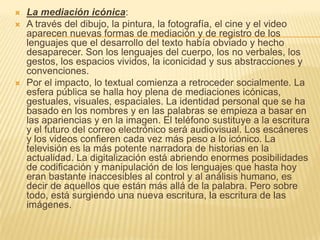    La mediación icónica:
   A través del dibujo, la pintura, la fotografía, el cine y el video
    aparecen nuevas formas de mediación y de registro de los
    lenguajes que el desarrollo del texto había obviado y hecho
    desaparecer. Son los lenguajes del cuerpo, los no verbales, los
    gestos, los espacios vividos, la iconicidad y sus abstracciones y
    convenciones.
   Por el impacto, lo textual comienza a retroceder socialmente. La
    esfera pública se halla hoy plena de mediaciones icónicas,
    gestuales, visuales, espaciales. La identidad personal que se ha
    basado en los nombres y en las palabras se empieza a basar en
    las apariencias y en la imagen. El teléfono sustituye a la escritura
    y el futuro del correo electrónico será audiovisual. Los escáneres
    y los videos confieren cada vez más peso a lo icónico. La
    televisión es la más potente narradora de historias en la
    actualidad. La digitalización está abriendo enormes posibilidades
    de codificación y manipulación de los lenguajes que hasta hoy
    eran bastante inaccesibles al control y al análisis humano, es
    decir de aquellos que están más allá de la palabra. Pero sobre
    todo, está surgiendo una nueva escritura, la escritura de las
    imágenes.
 