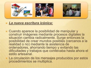    La nueva escritura icónica:

   Cuando aparece la posibilidad de manipular y
    construir imágenes mediante procesos digitales la
    situación cambia radicalmente. Surge entonces la
    posibilidad de crear mundos posibles (cercanos a la
    realidad o no) mediante la asistencia de
    ordenadores, ahorrando tiempo y evitando las
    dificultades y trabajos que conllevaba hasta ahora el
    estilo artesanal.
   La circulación de los mensajes producidos por estos
    procedimientos se multiplica.
 
