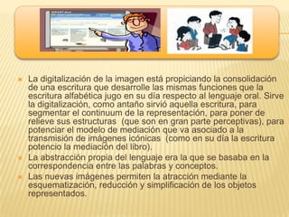    La digitalización de la imagen está propiciando la consolidación
    de una escritura que desarrolle las mismas funciones que la
    escritura alfabética jugo en su día respecto al lenguaje oral. Sirve
    la digitalización, como antaño sirvió aquella escritura, para
    segmentar el continuum de la representación, para poner de
    relieve sus estructuras (que son en gran parte perceptivas), para
    potenciar el modelo de mediación que va asociado a la
    transmisión de imágenes icónicas (como en su día la escritura
    potencio la mediación del libro).
   La abstracción propia del lenguaje era la que se basaba en la
    correspondencia entre las palabras y conceptos.
   Las nuevas imágenes permiten la atracción mediante la
    esquematización, reducción y simplificación de los objetos
    representados.
 